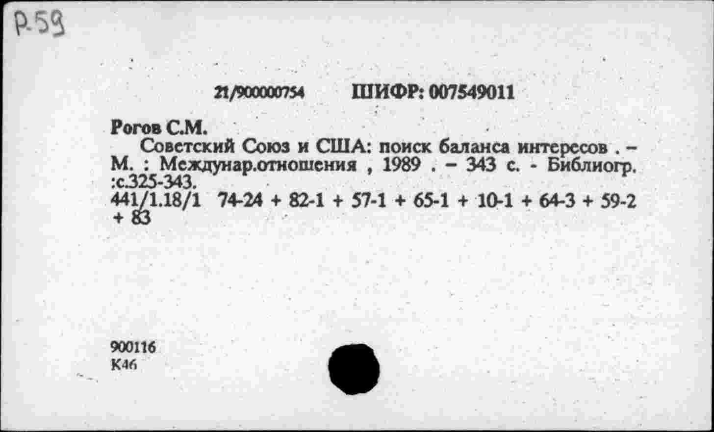 ﻿Р-53
Л/900000754 ШИФР: 007549011
Рогов С.М.
Советский Союз и США: поиск баланса интересов . -М. : Междунар.отношения , 1989 . - 343 с. - Библиогр. 44^/1.18/1 74-24 + 82-1 + 57-1 + 65-1 + 10-1 + 64-3 + 59-2
900116
К46